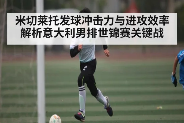 米切莱托发球冲击力与进攻效率解析意大利男排世锦赛关键战