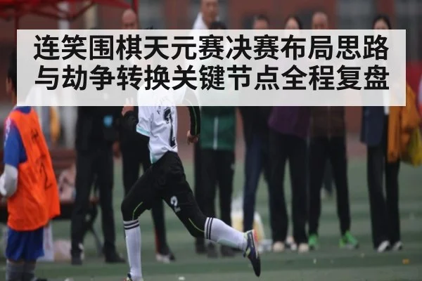 连笑围棋天元赛决赛布局思路与劫争转换关键节点全程复盘