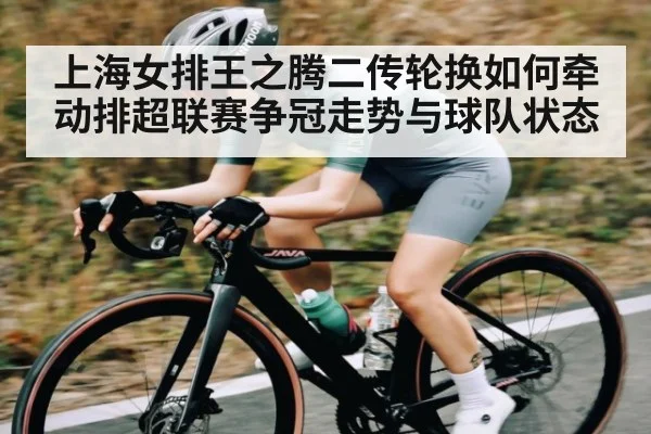 上海女排王之腾二传轮换如何牵动排超联赛争冠走势与球队状态